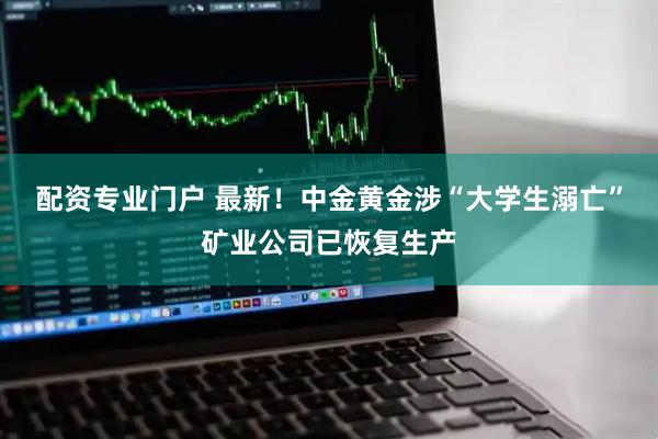 配资专业门户 最新！中金黄金涉“大学生溺亡”矿业公司已恢复生产