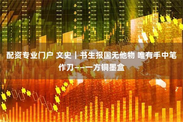 配资专业门户 文史｜书生报国无他物 唯有手中笔作刀——一方铜墨盒