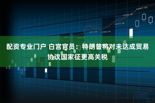 配资专业门户 白宫官员：特朗普将对未达成贸易协议国家征更高关税