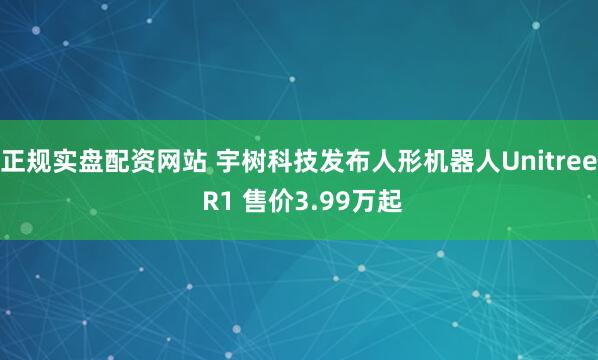 正规实盘配资网站 宇树科技发布人形机器人Unitree R1 售价3.99万起