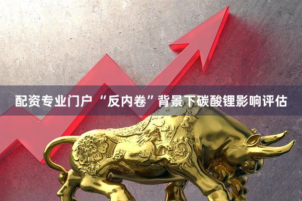 配资专业门户 “反内卷”背景下碳酸锂影响评估