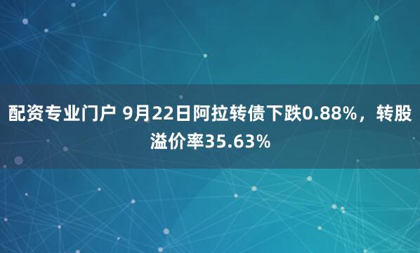 配资专业门户 9月22日阿拉转债下跌0.88%，转股溢价率35.63%